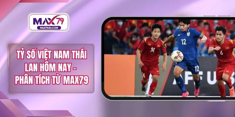 Tỷ Số Việt Nam Thái Lan Hôm Nay – Phân Tích Từ MAX79